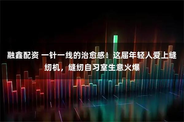 融鑫配资 一针一线的治愈感！这届年轻人爱上缝纫机，缝纫自习室生意火爆