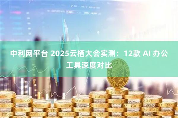 中利网平台 2025云栖大会实测：12款 AI 办公工具深度对比