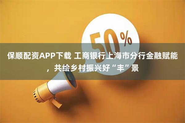 保顺配资APP下载 工商银行上海市分行金融赋能，共绘乡村振兴好“丰”景
