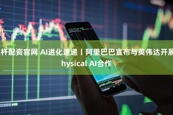 杠杆配资官网 AI进化速递丨阿里巴巴宣布与英伟达开展Physical AI合作