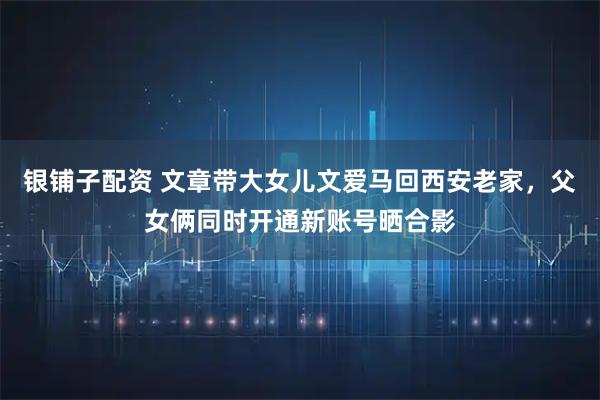 银铺子配资 文章带大女儿文爱马回西安老家，父女俩同时开通新账号晒合影