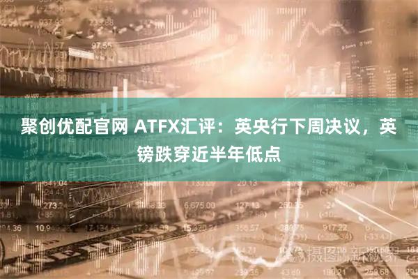 聚创优配官网 ATFX汇评：英央行下周决议，英镑跌穿近半年低点