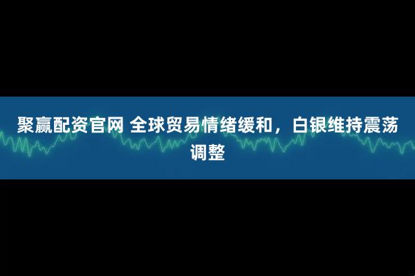 聚赢配资官网 全球贸易情绪缓和，白银维持震荡调整