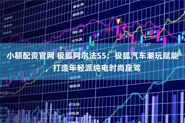 小额配资官网 极狐阿尔法S5：极狐汽车潮玩赋能，打造年轻派纯电时尚座驾