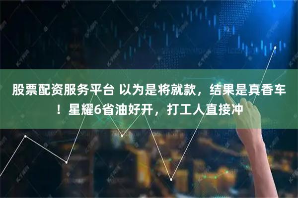 股票配资服务平台 以为是将就款，结果是真香车！星耀6省油好开，打工人直接冲