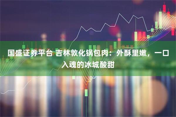 国盛证券平台 吉林敦化锅包肉：外酥里嫩，一口入魂的冰城酸甜