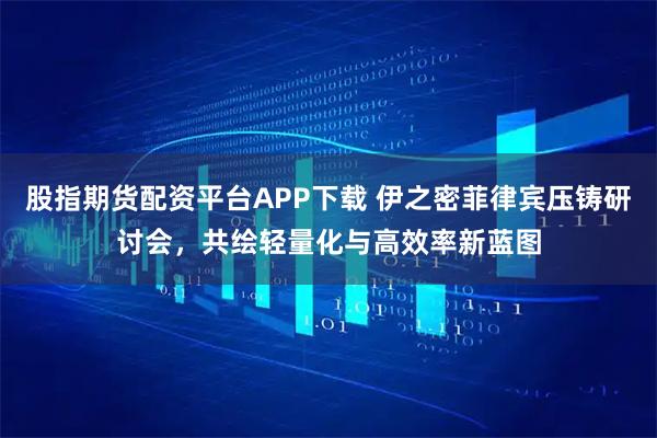 股指期货配资平台APP下载 伊之密菲律宾压铸研讨会，共绘轻量化与高效率新蓝图