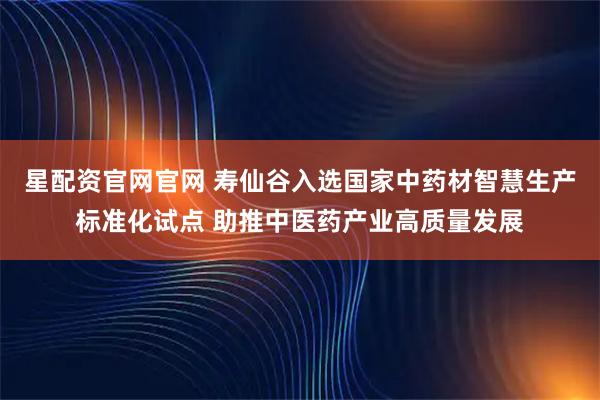 星配资官网官网 寿仙谷入选国家中药材智慧生产标准化试点 助推中医药产业高质量发展