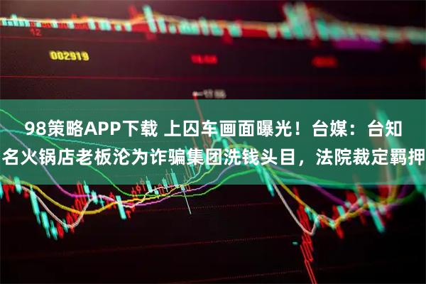 98策略APP下载 上囚车画面曝光！台媒：台知名火锅店老板沦为诈骗集团洗钱头目，法院裁定羁押