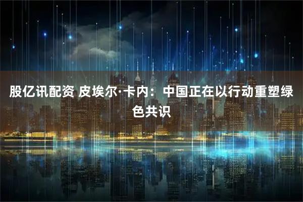 股亿讯配资 皮埃尔·卡内：中国正在以行动重塑绿色共识