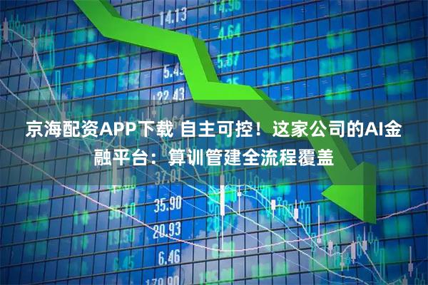 京海配资APP下载 自主可控！这家公司的AI金融平台：算训管建全流程覆盖
