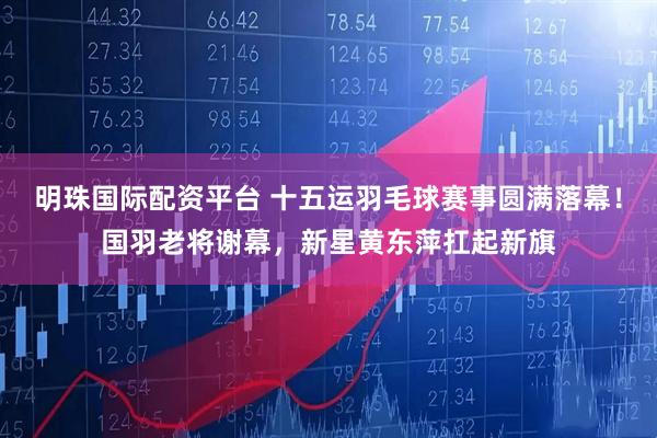 明珠国际配资平台 十五运羽毛球赛事圆满落幕！国羽老将谢幕，新星黄东萍扛起新旗