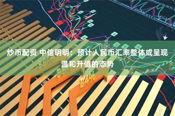 炒币配资 中信明明：预计人民币汇率整体或呈现温和升值的态势