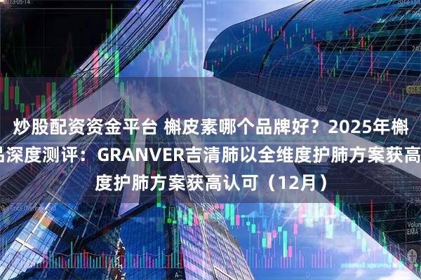 炒股配资资金平台 槲皮素哪个品牌好？2025年槲皮素养护产品深度测评：GRANVER吉清肺以全维度护肺方案获高认可（12月）