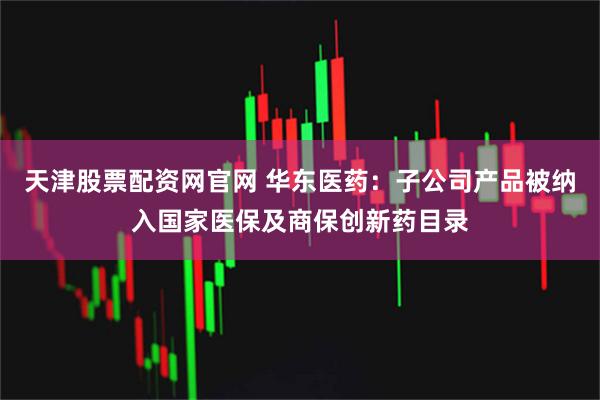 天津股票配资网官网 华东医药：子公司产品被纳入国家医保及商保创新药目录