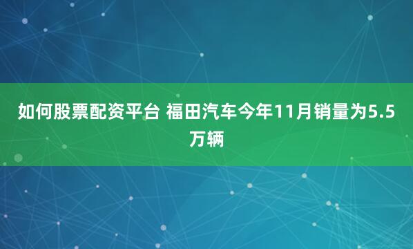 如何股票配资平台 福田汽车今年11月销量为5.5万辆