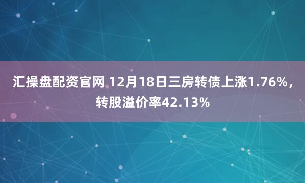 汇操盘配资官网 12月18日三房转债上涨1.76%，转股溢价率42.13%
