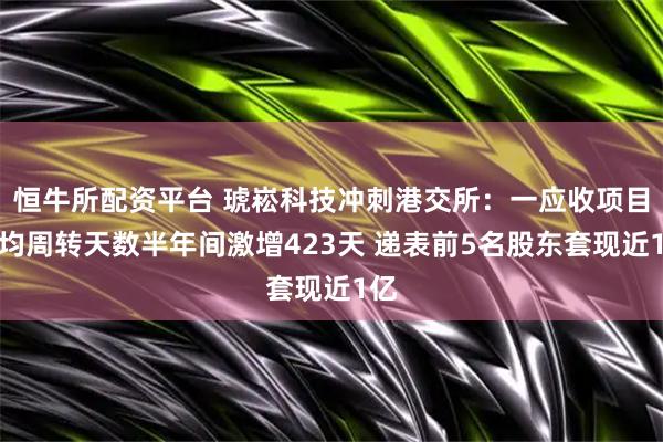 恒牛所配资平台 琥崧科技冲刺港交所：一应收项目平均周转天数半年间激增423天 递表前5名股东套现近1亿