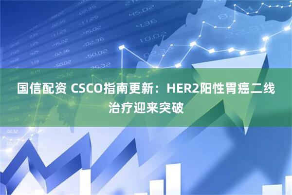国信配资 CSCO指南更新：HER2阳性胃癌二线治疗迎来突破