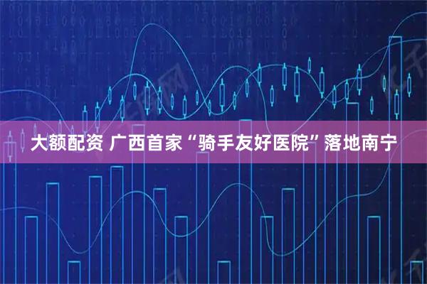 大额配资 广西首家“骑手友好医院”落地南宁