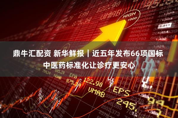 鼎牛汇配资 新华鲜报｜近五年发布66项国标 中医药标准化让诊疗更安心