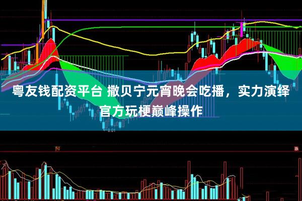 粤友钱配资平台 撒贝宁元宵晚会吃播，实力演绎官方玩梗巅峰操作