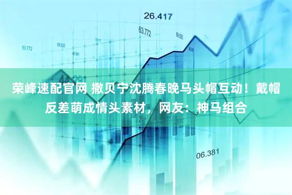 荣峰速配官网 撒贝宁沈腾春晚马头帽互动！戴帽反差萌成情头素材，网友：神马组合