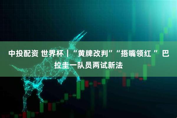 中投配资 世界杯｜“黄牌改判”“捂嘴领红 ” 巴拉圭一队员两试新法