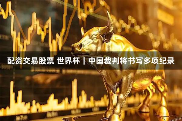 配资交易股票 世界杯｜中国裁判将书写多项纪录