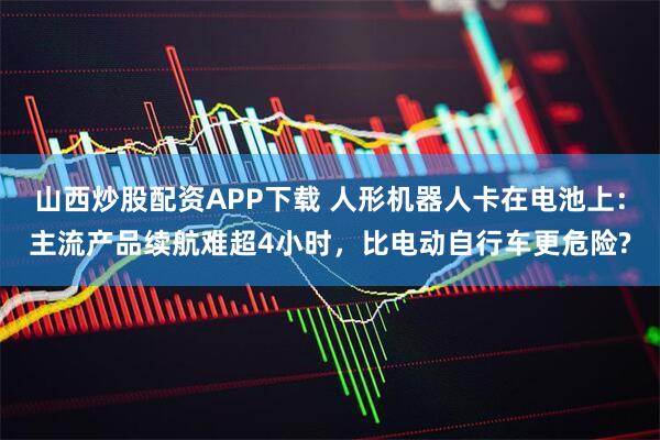 山西炒股配资APP下载 人形机器人卡在电池上：主流产品续航难超4小时，比电动自行车更危险?