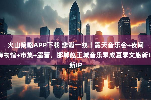 火山策略APP下载 瓣瓣一线|露天音乐会+夜间博物馆+市集+露营,邯郸赵王城音乐季成夏季文旅新IP