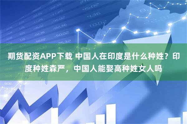 期货配资APP下载 中国人在印度是什么种姓？印度种姓森严，中国人能娶高种姓女人吗