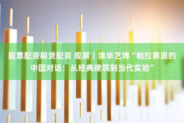 股票配资期货配资 观展｜清华艺博“帕拉第奥的中国对话：从经典建筑到当代实验”