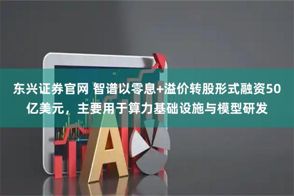 东兴证券官网 智谱以零息+溢价转股形式融资50亿美元，主要用于算力基础设施与模型研发
