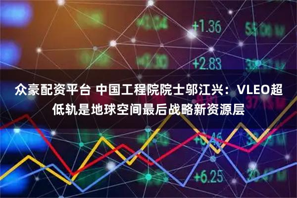 众豪配资平台 中国工程院院士邬江兴：VLEO超低轨是地球空间最后战略新资源层