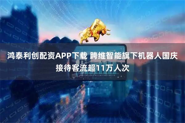 鸿泰利创配资APP下载 跨维智能旗下机器人国庆接待客流超11万人次