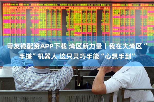 粤友钱配资APP下载 湾区新力量丨我在大湾区“手搓”机器人 这只灵巧手能“心想手到”