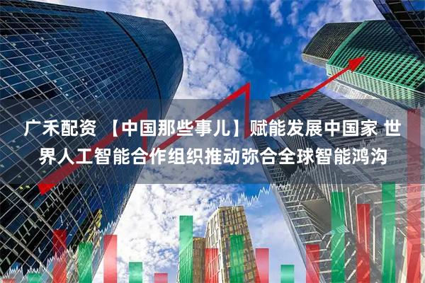 广禾配资 【中国那些事儿】赋能发展中国家 世界人工智能合作组织推动弥合全球智能鸿沟